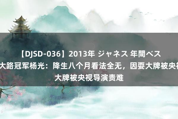 【DJSD-036】2013年 ジャネス 年間ベスト10 星光大路冠军杨光：降生八个月看法全无，因耍大牌被央视导演责难