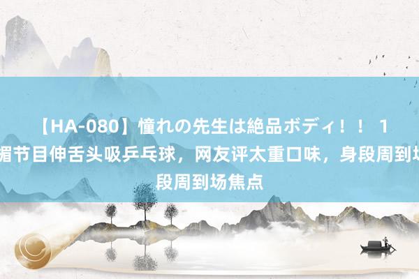 【HA-080】憧れの先生は絶品ボディ！！ 1 叶子楣节目伸舌头吸乒乓球，网友评太重口味，身段周到场焦点