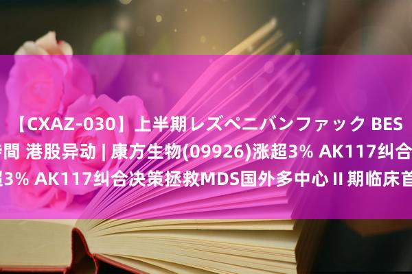 【CXAZ-030】上半期レズペニバンファック BEST10 10組20名 4時間 港股异动 | 康方生物(09926)涨超3% AK117纠合决策拯救MDS国外多中心Ⅱ期临床首例患者入组