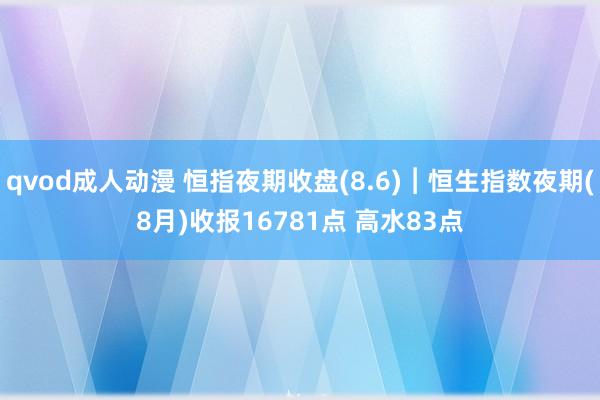 qvod成人动漫 恒指夜期收盘(8.6)︱恒生指数夜期(8月)收报16781点 高水83点