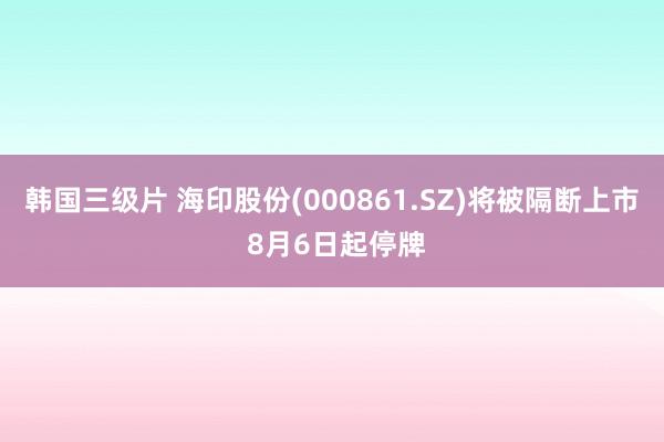 韩国三级片 海印股份(000861.SZ)将被隔断上市 8月6日起停牌