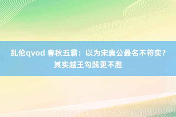 乱伦qvod 春秋五霸：以为宋襄公最名不符实？其实越王勾践更不胜