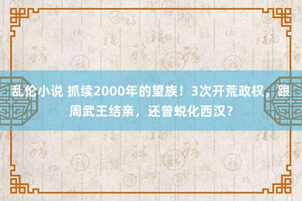 乱伦小说 抓续2000年的望族！3次开荒政权，跟周武王结亲，还曾蜕化西汉？