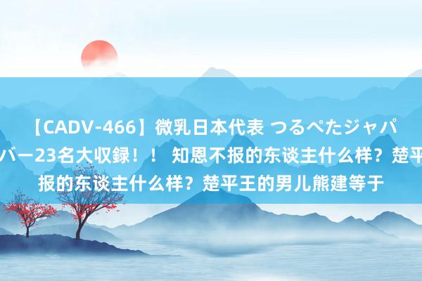 【CADV-466】微乳日本代表 つるぺたジャパン 8時間 最終メンバー23名大収録！！ 知恩不报的东谈主什么样？楚平王的男儿熊建等于