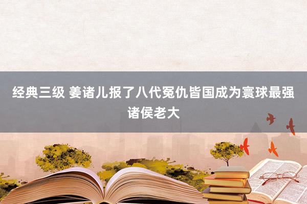 经典三级 姜诸儿报了八代冤仇皆国成为寰球最强诸侯老大