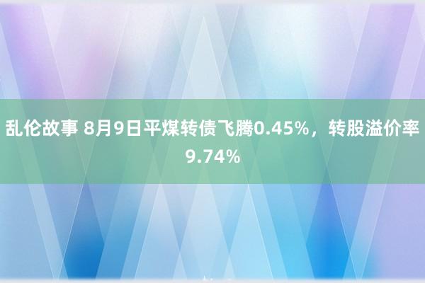 乱伦故事 8月9日平煤转债飞腾0.45%，转股溢价率9.74%