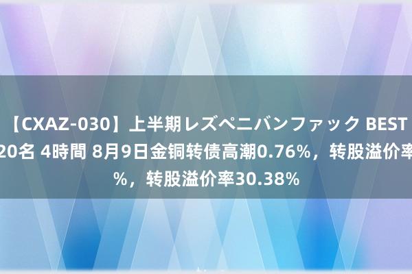 【CXAZ-030】上半期レズペニバンファック BEST10 10組20名 4時間 8月9日金铜转债高潮0.76%，转股溢价率30.38%