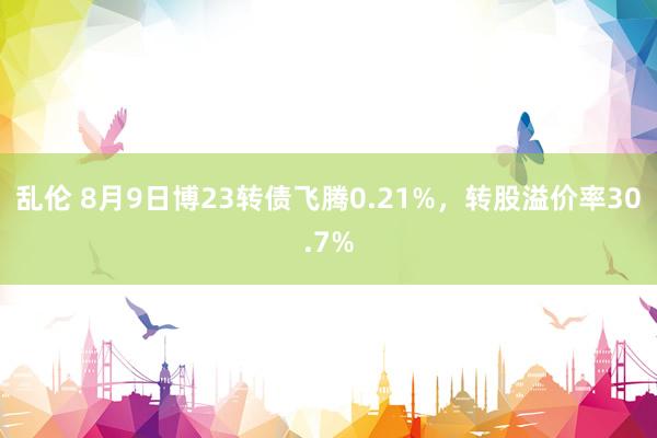 乱伦 8月9日博23转债飞腾0.21%，转股溢价率30.7%