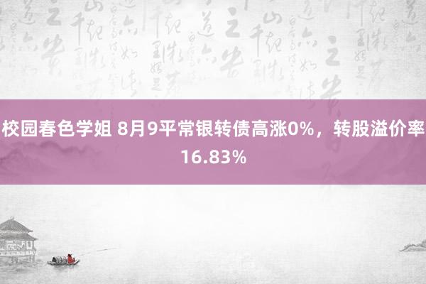 校园春色学姐 8月9平常银转债高涨0%，转股溢价率16.83%