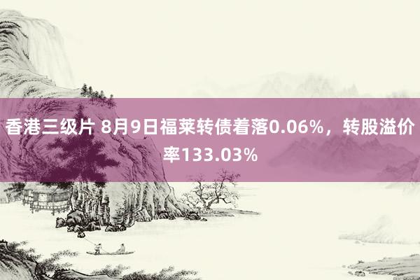 香港三级片 8月9日福莱转债着落0.06%，转股溢价率133.03%