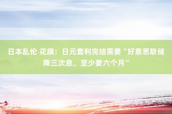 日本乱伦 花旗：日元套利完结需要“好意思联储降三次息，至少要六个月”