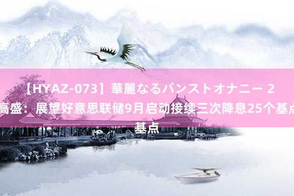 【HYAZ-073】華麗なるパンストオナニー 2 高盛：展望好意思联储9月启动接续三次降息25个基点