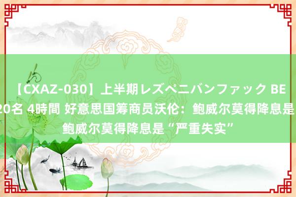 【CXAZ-030】上半期レズペニバンファック BEST10 10組20名 4時間 好意思国筹商员沃伦：鲍威尔莫得降息是“严重失实”