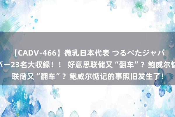 【CADV-466】微乳日本代表 つるぺたジャパン 8時間 最終メンバー23名大収録！！ 好意思联储又“翻车”？鲍威尔惦记的事照旧发生了！