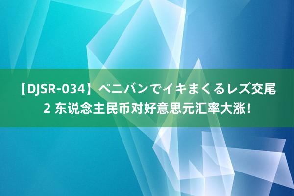 【DJSR-034】ペニバンでイキまくるレズ交尾 2 东说念主民币对好意思元汇率大涨！