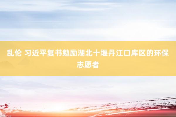 乱伦 习近平复书勉励湖北十堰丹江口库区的环保志愿者