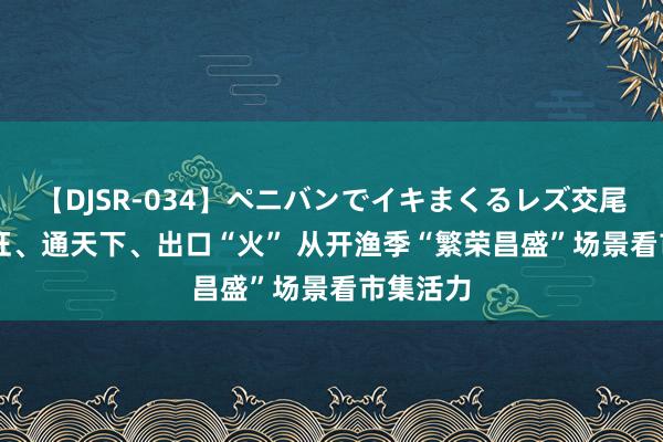 【DJSR-034】ペニバンでイキまくるレズ交尾 2 需求旺、通天下、出口“火” 从开渔季“繁荣昌盛”场景看市集活力