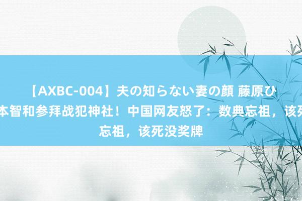 【AXBC-004】夫の知らない妻の顔 藤原ひとみ 张本智和参拜战犯神社！中国网友怒了：数典忘祖，该死没奖牌