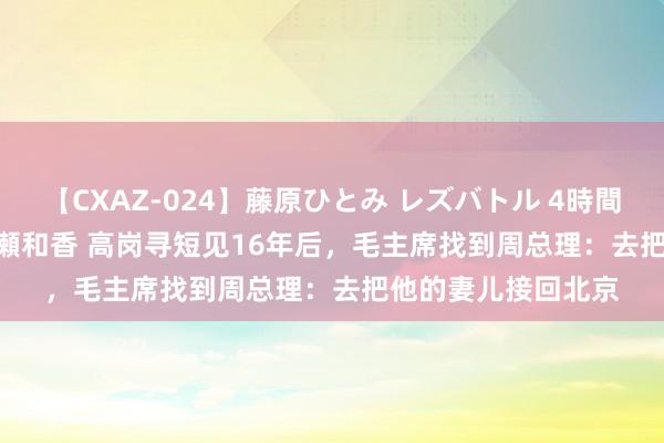 【CXAZ-024】藤原ひとみ レズバトル 4時間 feat.愛原さえ 早瀬和香 高岗寻短见16年后，毛主席找到周总理：去把他的妻儿接回北京