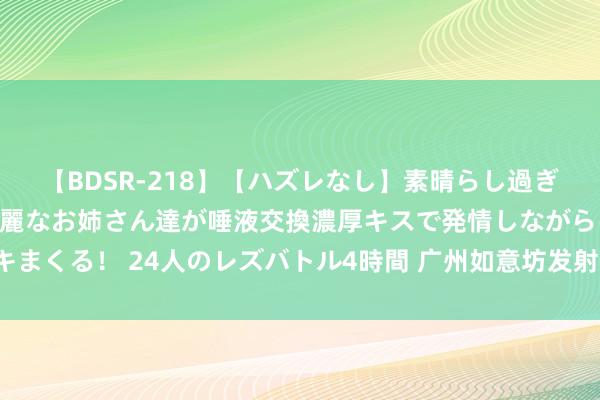 【BDSR-218】【ハズレなし】素晴らし過ぎる美女レズ。 ガチで綺麗なお姉さん達が唾液交換濃厚キスで発情しながらイキまくる！ 24人のレズバトル4時間 广州如意坊发射线技俩臆想打算2025年通车