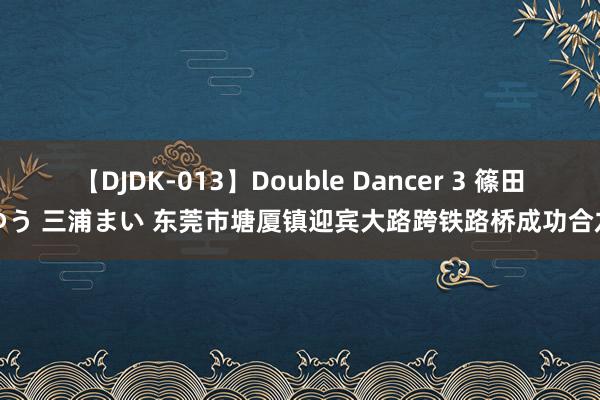 【DJDK-013】Double Dancer 3 篠田ゆう 三浦まい 东莞市塘厦镇迎宾大路跨铁路桥成功合龙