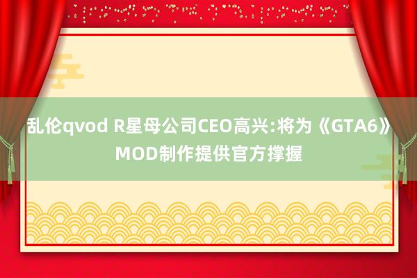 乱伦qvod R星母公司CEO高兴:将为《GTA6》MOD制作提供官方撑握