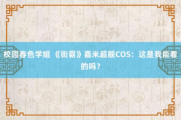 校园春色学姐 《街霸》嘉米超靓COS：这是我能看的吗？