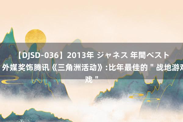 【DJSD-036】2013年 ジャネス 年間ベスト10 外媒奖饰腾讯《三角洲活动》:比年最佳的＂战地游戏＂