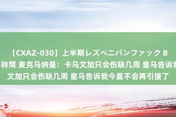 【CXAZ-030】上半期レズペニバンファック BEST10 10組20名 4時間 麦克马纳曼：卡马文加只会伤缺几周 皇马告诉我今夏不会再引援了