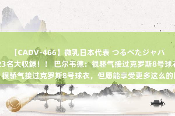 【CADV-466】微乳日本代表 つるぺたジャパン 8時間 最終メンバー23名大収録！！ 巴尔韦德：很骄气接过克罗斯8号球衣，但愿能享受更多这么的比赛