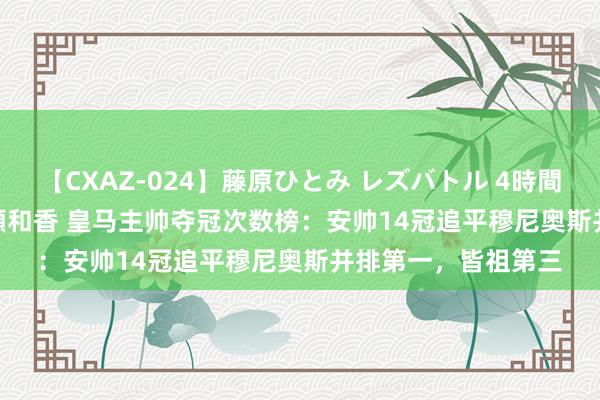 【CXAZ-024】藤原ひとみ レズバトル 4時間 feat.愛原さえ 早瀬和香 皇马主帅夺冠次数榜：安帅14冠追平穆尼奥斯并排第一，皆祖第三