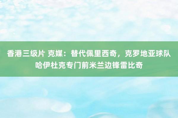 香港三级片 克媒：替代佩里西奇，克罗地亚球队哈伊杜克专门前米兰边锋雷比奇