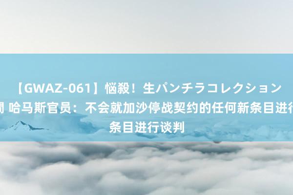 【GWAZ-061】悩殺！生パンチラコレクション 4時間 哈马斯官员：不会就加沙停战契约的任何新条目进行谈判