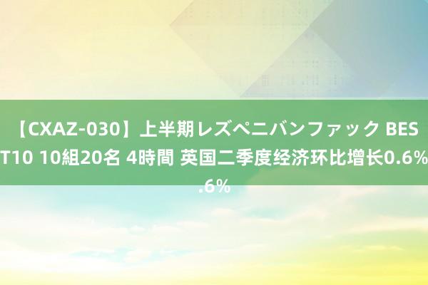 【CXAZ-030】上半期レズペニバンファック BEST10 10組20名 4時間 英国二季度经济环比增长0.6%