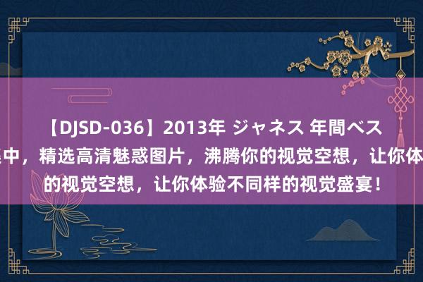 【DJSD-036】2013年 ジャネス 年間ベスト10 火爆亚州色图集中，精选高清魅惑图片，沸腾你的视觉空想，让你体验不同样的视觉盛宴！