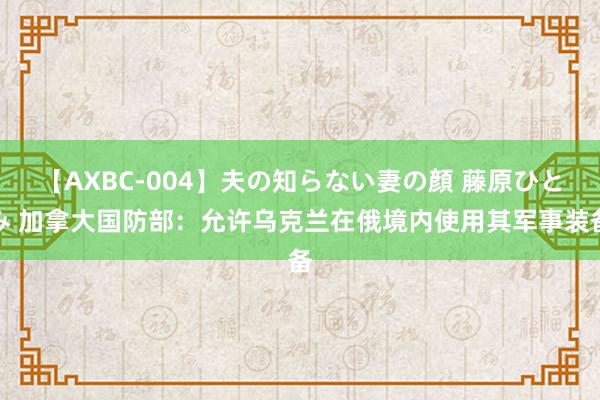 【AXBC-004】夫の知らない妻の顔 藤原ひとみ 加拿大国防部：允许乌克兰在俄境内使用其军事装备