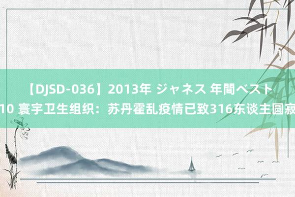 【DJSD-036】2013年 ジャネス 年間ベスト10 寰宇卫生组织：苏丹霍乱疫情已致316东谈主圆寂