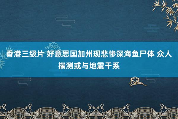 香港三级片 好意思国加州现悲惨深海鱼尸体 众人揣测或与地震干系