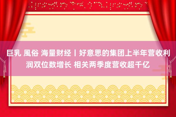 巨乳 風俗 海量财经丨好意思的集团上半年营收利润双位数增长 相关两季度营收超千亿