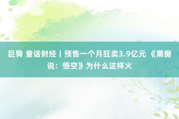 巨臀 童话财经丨预售一个月狂卖3.9亿元 《黑据说：悟空》为什么这样火