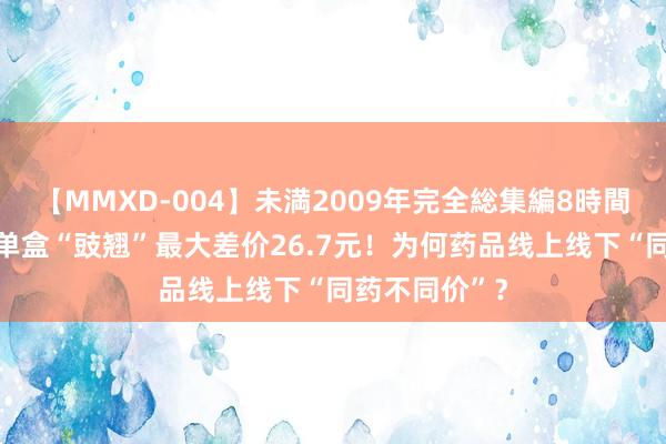 【MMXD-004】未満2009年完全総集編8時間 海量财经丨单盒“豉翘”最大差价26.7元！为何药品线上线下“同药不同价”？