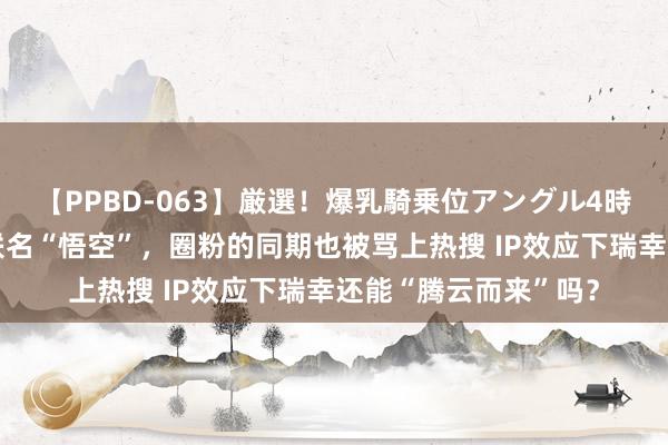 【PPBD-063】厳選！爆乳騎乗位アングル4時間 海量财经丨瑞幸联名“悟空”，圈粉的同期也被骂上热搜 IP效应下瑞幸还能“腾云而来”吗？