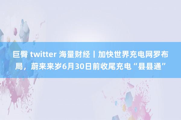 巨臀 twitter 海量财经丨加快世界充电网罗布局，蔚来来岁6月30日前收尾充电“县县通”