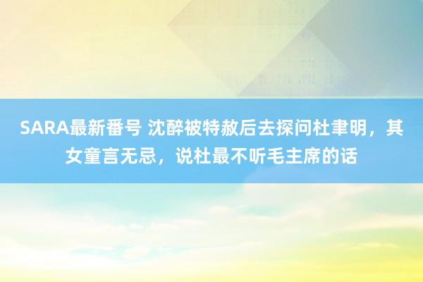 SARA最新番号 沈醉被特赦后去探问杜聿明，其女童言无忌，说杜最不听毛主席的话