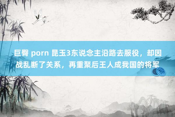 巨臀 porn 昆玉3东说念主沿路去服役，却因战乱断了关系，再重聚后王人成我国的将军