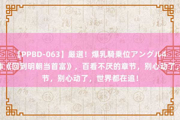 【PPBD-063】厳選！爆乳騎乗位アングル4時間 口碑之作《回到明朝当首富》，百看不厌的章节，别心动了，世界都在追！