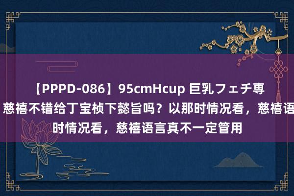 【PPPD-086】95cmHcup 巨乳フェチ専用ソープ SARA 慈禧不错给丁宝桢下懿旨吗？以那时情况看，慈禧语言真不一定管用