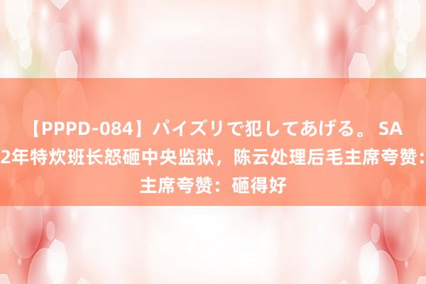 【PPPD-084】パイズリで犯してあげる。 SARA 1942年特炊班长怒砸中央监狱，陈云处理后毛主席夸赞：砸得好