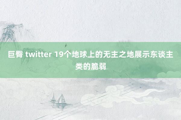 巨臀 twitter 19个地球上的无主之地展示东谈主类的脆弱