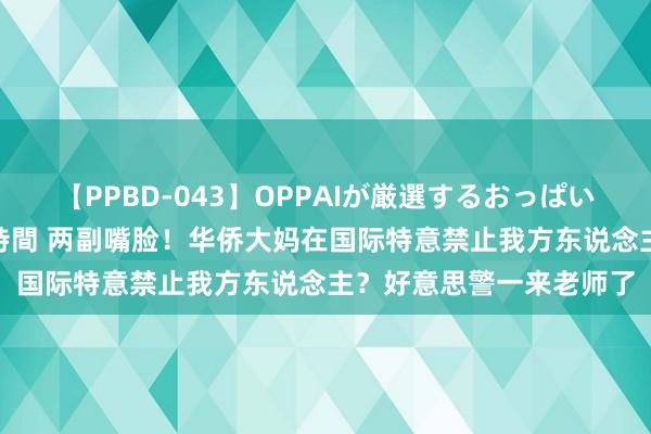 【PPBD-043】OPPAIが厳選するおっぱい 綺麗で敏感な美巨乳4時間 两副嘴脸！华侨大妈在国际特意禁止我方东说念主？好意思警一来老师了